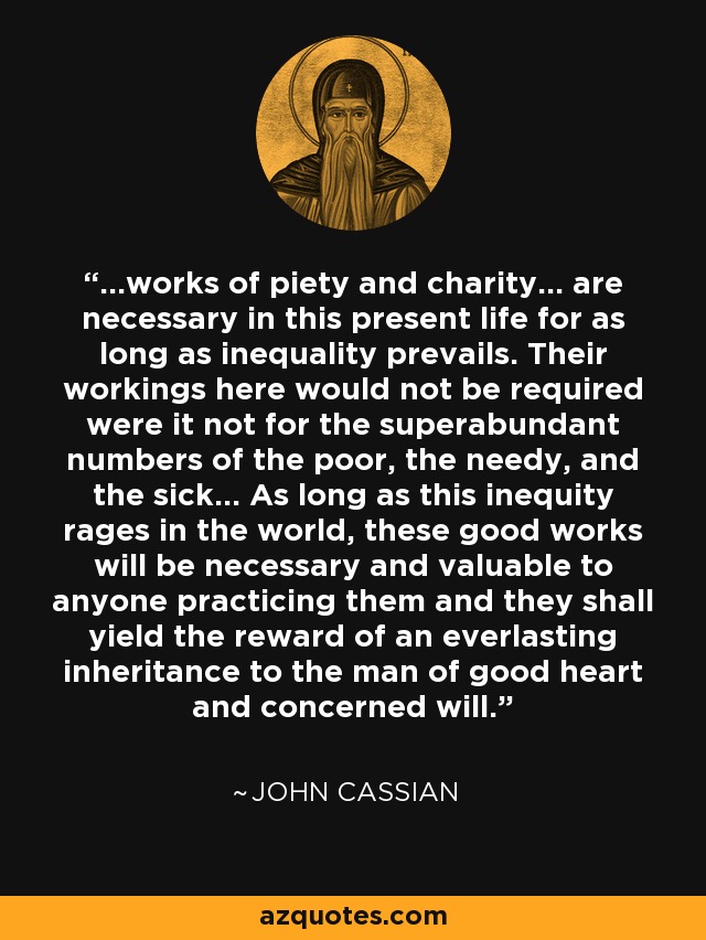 ...works of piety and charity... are necessary in this present life for as long as inequality prevails. Their workings here would not be required were it not for the superabundant numbers of the poor, the needy, and the sick... As long as this inequity rages in the world, these good works will be necessary and valuable to anyone practicing them and they shall yield the reward of an everlasting inheritance to the man of good heart and concerned will. - John Cassian