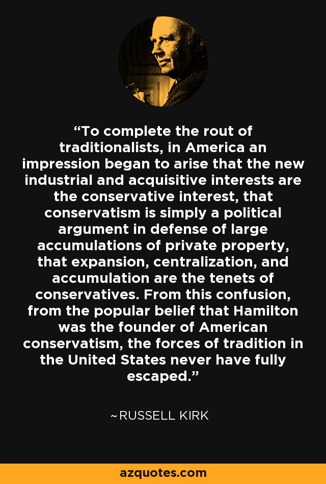 To complete the rout of traditionalists, in America an impression began to arise that the new industrial and acquisitive interests are the conservative interest, that conservatism is simply a political argument in defense of large accumulations of private property, that expansion, centralization, and accumulation are the tenets of conservatives. From this confusion, from the popular belief that Hamilton was the founder of American conservatism, the forces of tradition in the United States never have fully escaped. - Russell Kirk