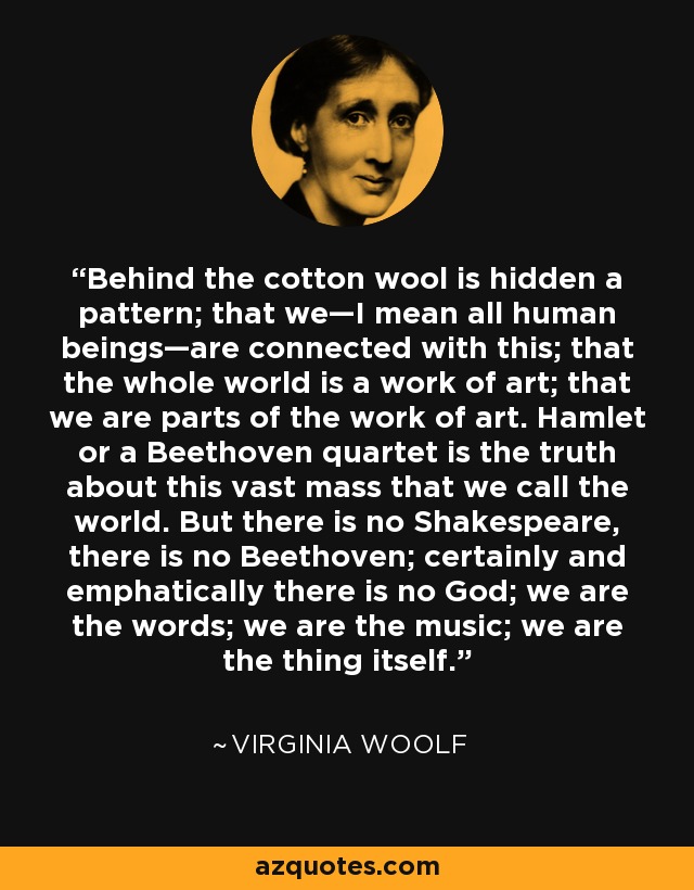 Behind the cotton wool is hidden a pattern; that we—I mean all human beings—are connected with this; that the whole world is a work of art; that we are parts of the work of art. Hamlet or a Beethoven quartet is the truth about this vast mass that we call the world. But there is no Shakespeare, there is no Beethoven; certainly and emphatically there is no God; we are the words; we are the music; we are the thing itself. - Virginia Woolf