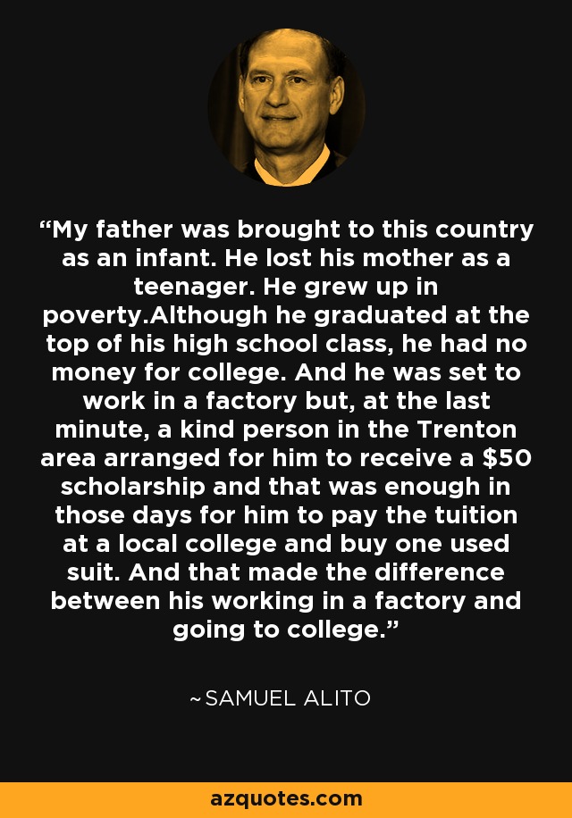 My father was brought to this country as an infant. He lost his mother as a teenager. He grew up in poverty.Although he graduated at the top of his high school class, he had no money for college. And he was set to work in a factory but, at the last minute, a kind person in the Trenton area arranged for him to receive a $50 scholarship and that was enough in those days for him to pay the tuition at a local college and buy one used suit. And that made the difference between his working in a factory and going to college. - Samuel Alito