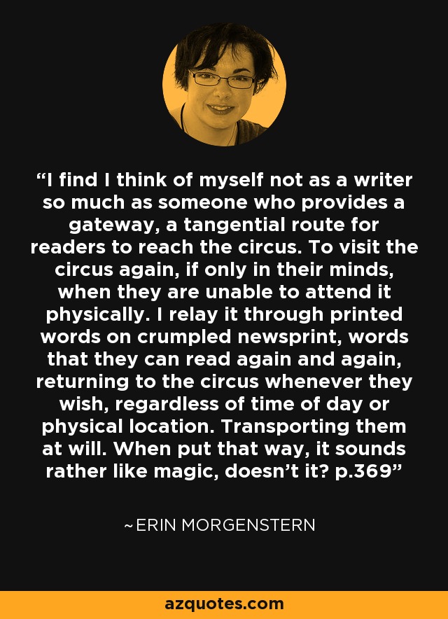 I find I think of myself not as a writer so much as someone who provides a gateway, a tangential route for readers to reach the circus. To visit the circus again, if only in their minds, when they are unable to attend it physically. I relay it through printed words on crumpled newsprint, words that they can read again and again, returning to the circus whenever they wish, regardless of time of day or physical location. Transporting them at will. When put that way, it sounds rather like magic, doesn't it? p.369 - Erin Morgenstern