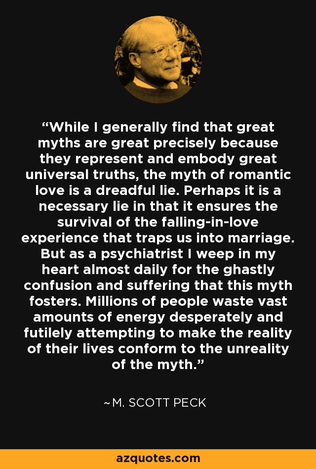 While I generally find that great myths are great precisely because they represent and embody great universal truths, the myth of romantic love is a dreadful lie. Perhaps it is a necessary lie in that it ensures the survival of the falling-in-love experience that traps us into marriage. But as a psychiatrist I weep in my heart almost daily for the ghastly confusion and suffering that this myth fosters. Millions of people waste vast amounts of energy desperately and futilely attempting to make the reality of their lives conform to the unreality of the myth. - M. Scott Peck