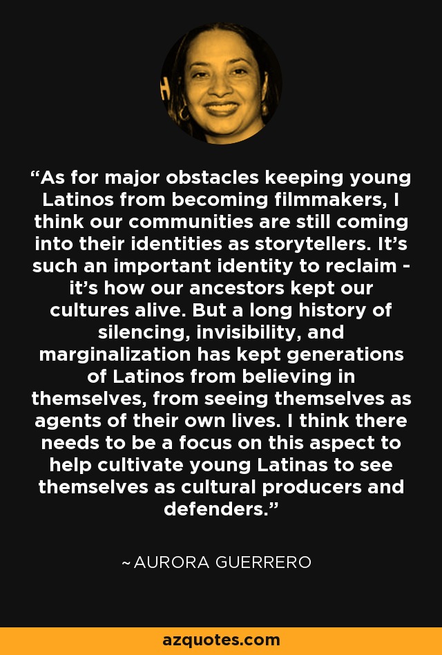 As for major obstacles keeping young Latinos from becoming filmmakers, I think our communities are still coming into their identities as storytellers. It's such an important identity to reclaim - it's how our ancestors kept our cultures alive. But a long history of silencing, invisibility, and marginalization has kept generations of Latinos from believing in themselves, from seeing themselves as agents of their own lives. I think there needs to be a focus on this aspect to help cultivate young Latinas to see themselves as cultural producers and defenders. - Aurora Guerrero