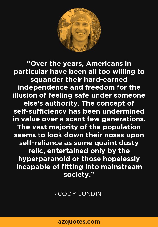 Over the years, Americans in particular have been all too willing to squander their hard-earned independence and freedom for the illusion of feeling safe under someone else's authority. The concept of self-sufficiency has been undermined in value over a scant few generations. The vast majority of the population seems to look down their noses upon self-reliance as some quaint dusty relic, entertained only by the hyperparanoid or those hopelessly incapable of fitting into mainstream society. - Cody Lundin