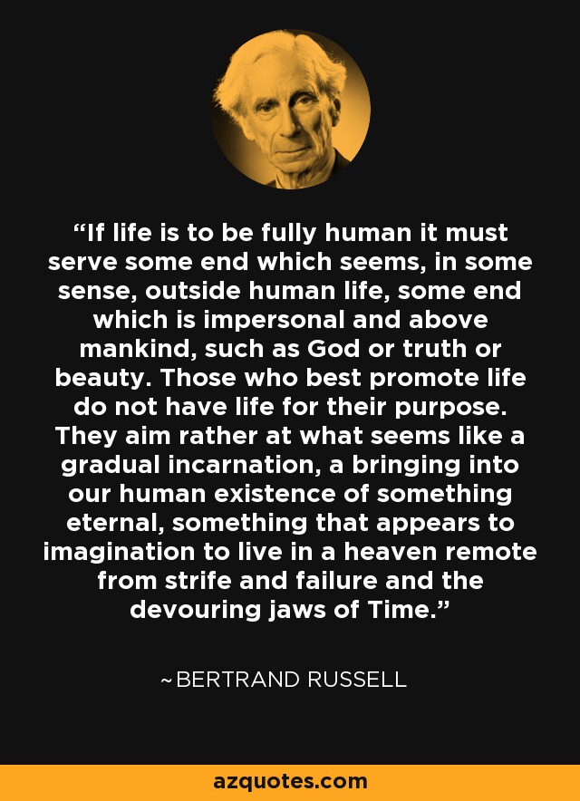 If life is to be fully human it must serve some end which seems, in some sense, outside human life, some end which is impersonal and above mankind, such as God or truth or beauty. Those who best promote life do not have life for their purpose. They aim rather at what seems like a gradual incarnation, a bringing into our human existence of something eternal, something that appears to imagination to live in a heaven remote from strife and failure and the devouring jaws of Time. - Bertrand Russell