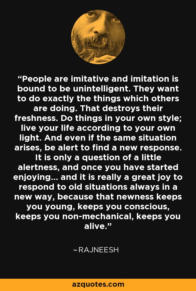 People are imitative and imitation is bound to be unintelligent. They want to do exactly the things which others are doing. That destroys their freshness. Do things in your own style; live your life according to your own light. And even if the same situation arises, be alert to find a new response. It is only a question of a little alertness, and once you have started enjoying... and it is really a great joy to respond to old situations always in a new way, because that newness keeps you young, keeps you conscious, keeps you non-mechanical, keeps you alive. - Rajneesh