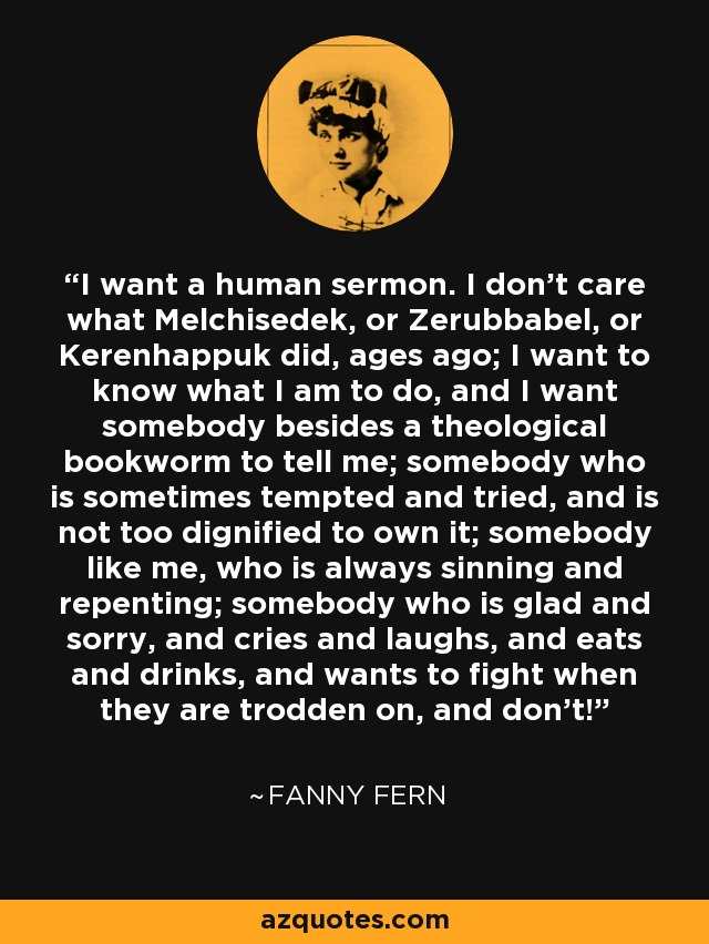 I want a human sermon. I don't care what Melchisedek, or Zerubbabel, or Kerenhappuk did, ages ago; I want to know what I am to do, and I want somebody besides a theological bookworm to tell me; somebody who is sometimes tempted and tried, and is not too dignified to own it; somebody like me, who is always sinning and repenting; somebody who is glad and sorry, and cries and laughs, and eats and drinks, and wants to fight when they are trodden on, and don't! - Fanny Fern