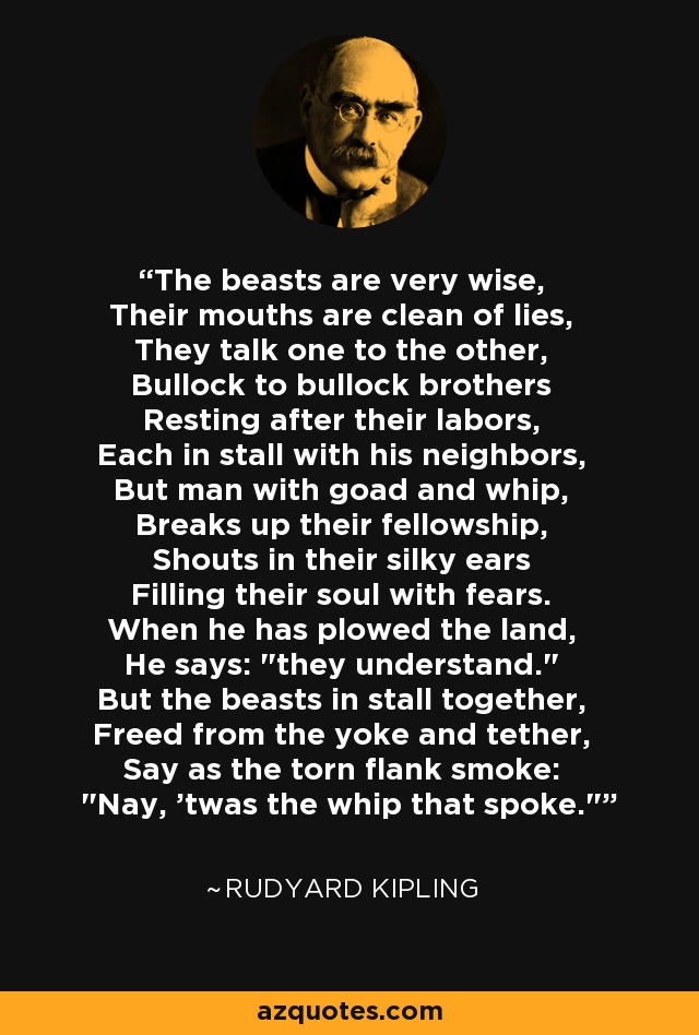 The beasts are very wise, Their mouths are clean of lies, They talk one to the other, Bullock to bullock brothers Resting after their labors, Each in stall with his neighbors, But man with goad and whip, Breaks up their fellowship, Shouts in their silky ears Filling their soul with fears. When he has plowed the land, He says: 