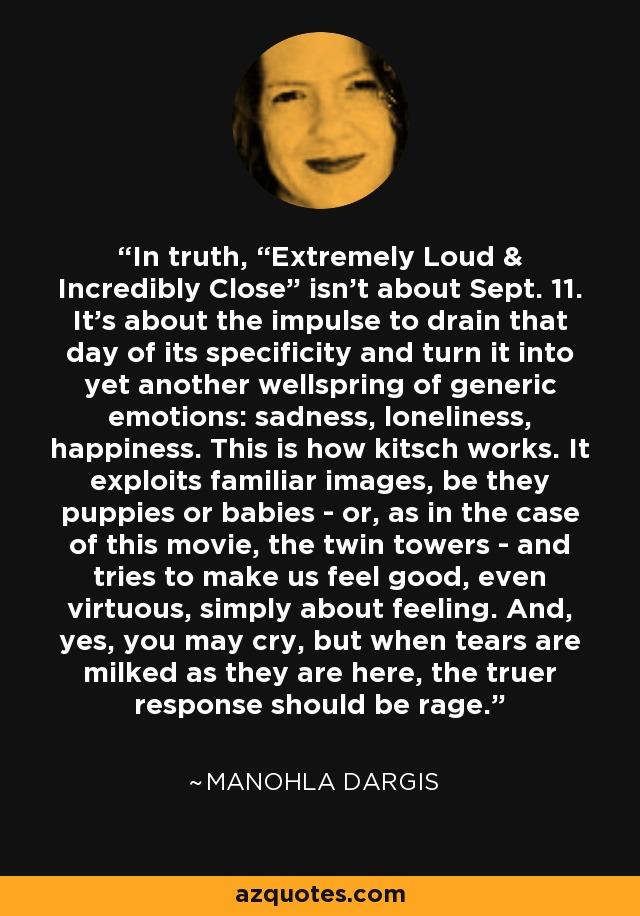 In truth, “Extremely Loud & Incredibly Close” isn't about Sept. 11. It's about the impulse to drain that day of its specificity and turn it into yet another wellspring of generic emotions: sadness, loneliness, happiness. This is how kitsch works. It exploits familiar images, be they puppies or babies - or, as in the case of this movie, the twin towers - and tries to make us feel good, even virtuous, simply about feeling. And, yes, you may cry, but when tears are milked as they are here, the truer response should be rage. - Manohla Dargis