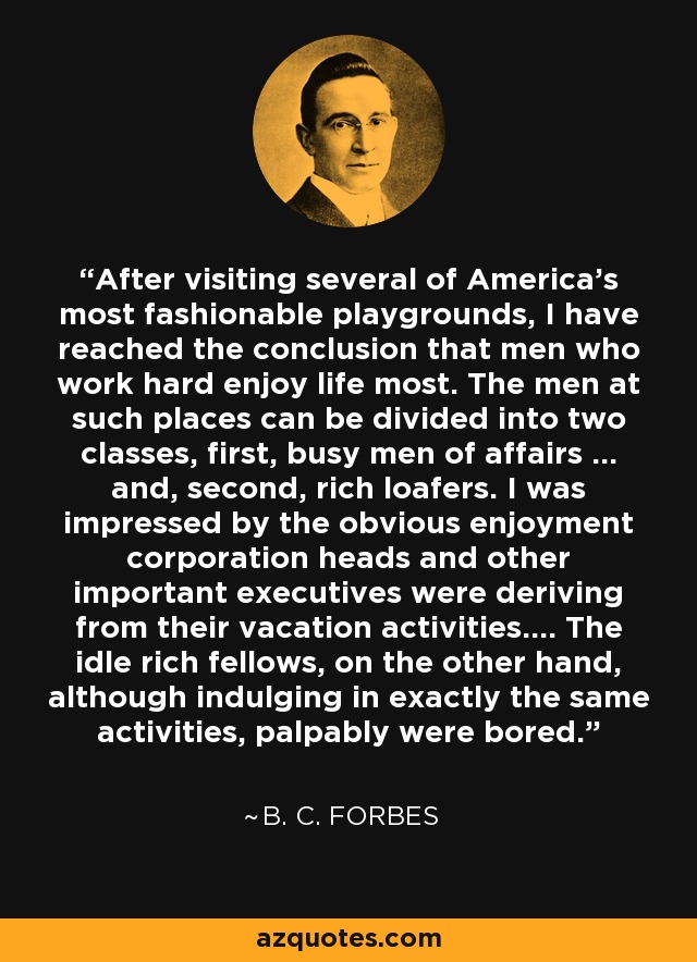 After visiting several of America's most fashionable playgrounds, I have reached the conclusion that men who work hard enjoy life most. The men at such places can be divided into two classes, first, busy men of affairs ... and, second, rich loafers. I was impressed by the obvious enjoyment corporation heads and other important executives were deriving from their vacation activities.... The idle rich fellows, on the other hand, although indulging in exactly the same activities, palpably were bored. - B. C. Forbes