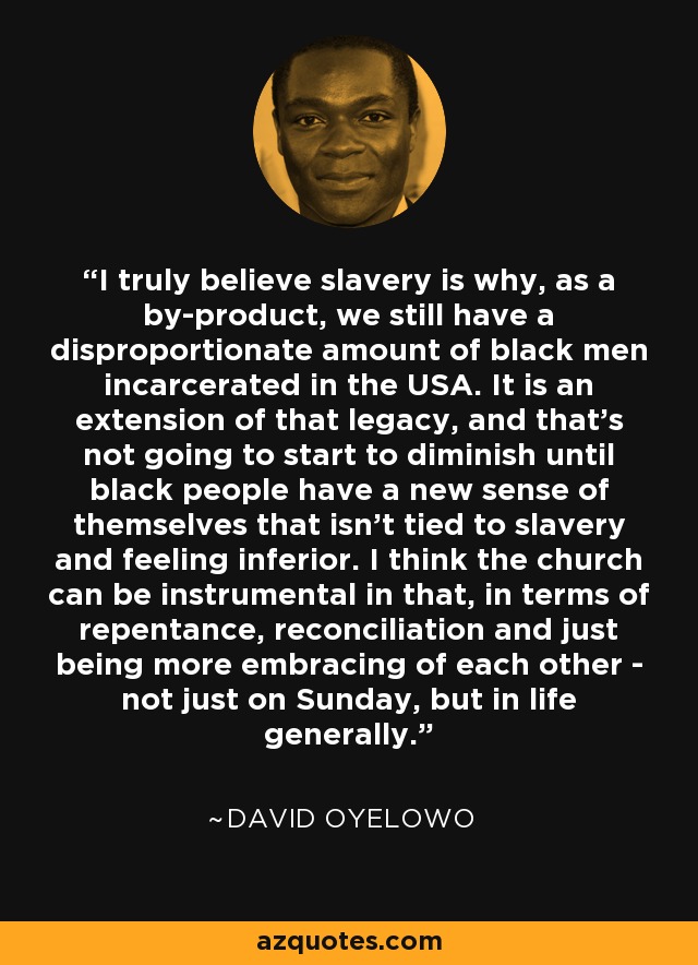 I truly believe slavery is why, as a by-product, we still have a disproportionate amount of black men incarcerated in the USA. It is an extension of that legacy, and that's not going to start to diminish until black people have a new sense of themselves that isn't tied to slavery and feeling inferior. I think the church can be instrumental in that, in terms of repentance, reconciliation and just being more embracing of each other - not just on Sunday, but in life generally. - David Oyelowo
