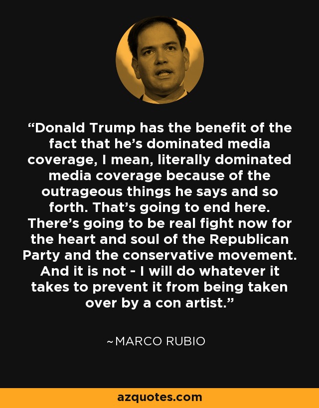 Donald Trump has the benefit of the fact that he's dominated media coverage, I mean, literally dominated media coverage because of the outrageous things he says and so forth. That's going to end here. There's going to be real fight now for the heart and soul of the Republican Party and the conservative movement. And it is not - I will do whatever it takes to prevent it from being taken over by a con artist. - Marco Rubio