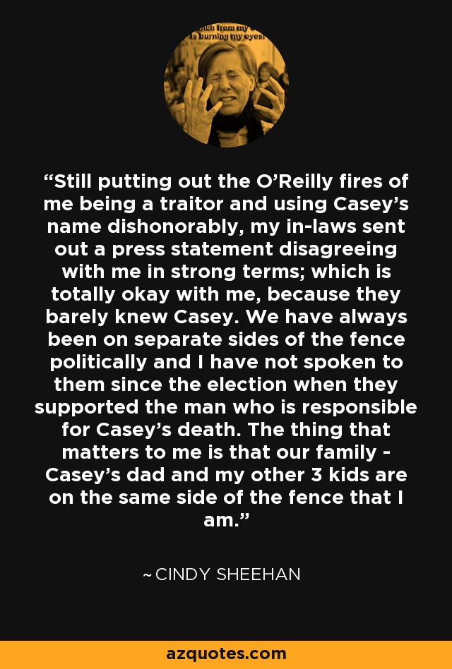 Still putting out the O'Reilly fires of me being a traitor and using Casey's name dishonorably, my in-laws sent out a press statement disagreeing with me in strong terms; which is totally okay with me, because they barely knew Casey. We have always been on separate sides of the fence politically and I have not spoken to them since the election when they supported the man who is responsible for Casey's death. The thing that matters to me is that our family - Casey's dad and my other 3 kids are on the same side of the fence that I am. - Cindy Sheehan