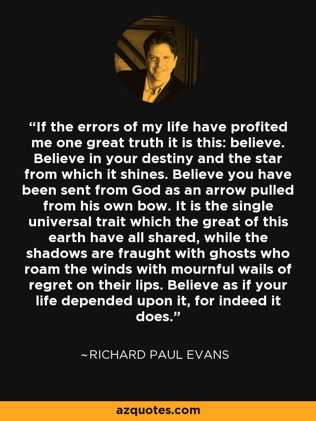 If the errors of my life have profited me one great truth it is this: believe. Believe in your destiny and the star from which it shines. Believe you have been sent from God as an arrow pulled from his own bow. It is the single universal trait which the great of this earth have all shared, while the shadows are fraught with ghosts who roam the winds with mournful wails of regret on their lips. Believe as if your life depended upon it, for indeed it does. - Richard Paul Evans
