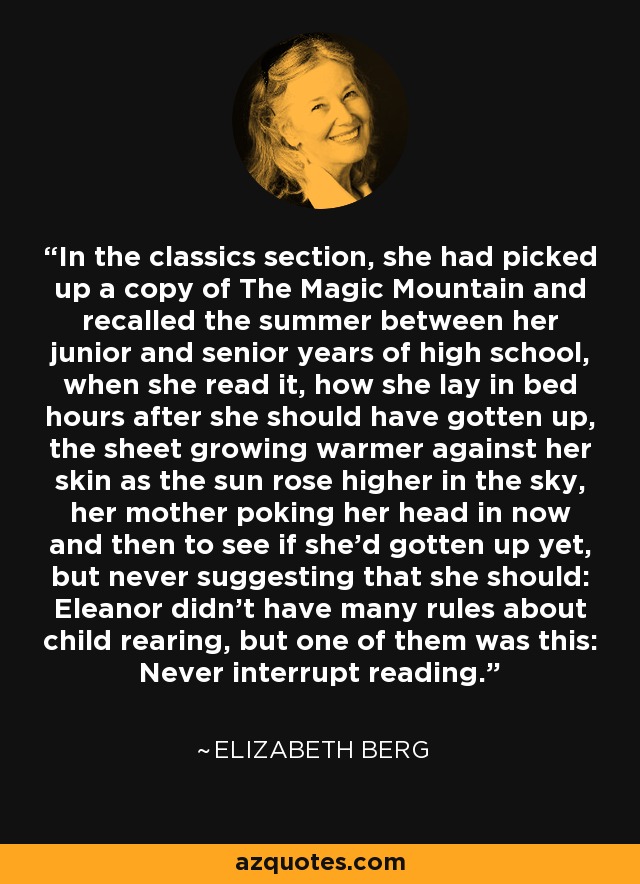 In the classics section, she had picked up a copy of The Magic Mountain and recalled the summer between her junior and senior years of high school, when she read it, how she lay in bed hours after she should have gotten up, the sheet growing warmer against her skin as the sun rose higher in the sky, her mother poking her head in now and then to see if she'd gotten up yet, but never suggesting that she should: Eleanor didn't have many rules about child rearing, but one of them was this: Never interrupt reading. - Elizabeth Berg