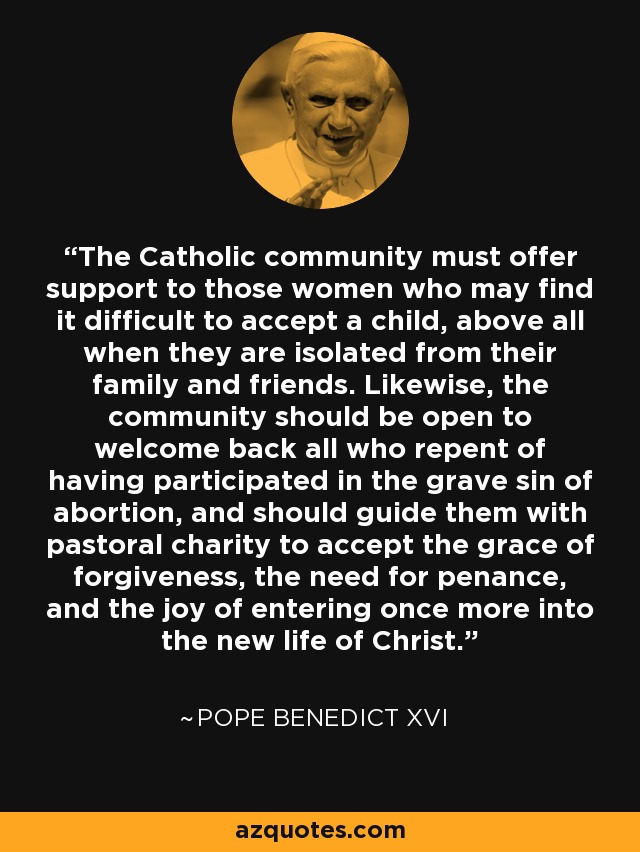 The Catholic community must offer support to those women who may find it difficult to accept a child, above all when they are isolated from their family and friends. Likewise, the community should be open to welcome back all who repent of having participated in the grave sin of abortion, and should guide them with pastoral charity to accept the grace of forgiveness, the need for penance, and the joy of entering once more into the new life of Christ. - Pope Benedict XVI