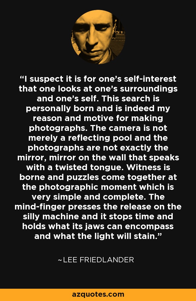 I suspect it is for one’s self-interest that one looks at one’s surroundings and one’s self. This search is personally born and is indeed my reason and motive for making photographs. The camera is not merely a reflecting pool and the photographs are not exactly the mirror, mirror on the wall that speaks with a twisted tongue. Witness is borne and puzzles come together at the photographic moment which is very simple and complete. The mind-finger presses the release on the silly machine and it stops time and holds what its jaws can encompass and what the light will stain. - Lee Friedlander