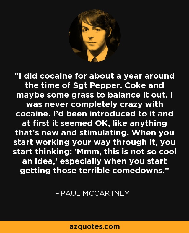 I did cocaine for about a year around the time of Sgt Pepper. Coke and maybe some grass to balance it out. I was never completely crazy with cocaine. I'd been introduced to it and at first it seemed OK, like anything that's new and stimulating. When you start working your way through it, you start thinking: 'Mmm, this is not so cool an idea,' especially when you start getting those terrible comedowns. - Paul McCartney