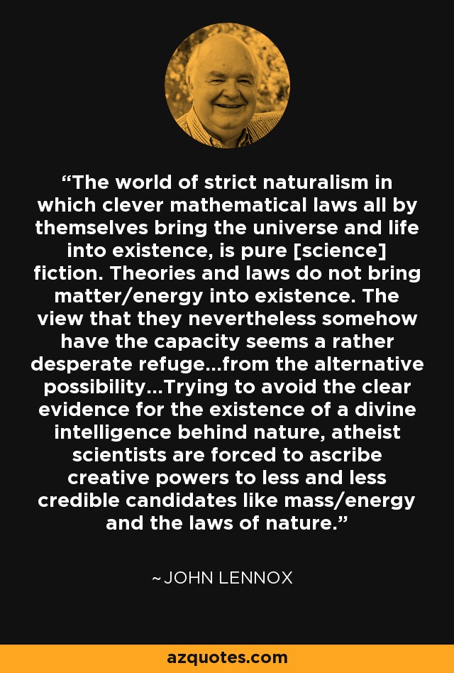 The world of strict naturalism in which clever mathematical laws all by themselves bring the universe and life into existence, is pure [science] fiction. Theories and laws do not bring matter/energy into existence. The view that they nevertheless somehow have the capacity seems a rather desperate refuge...from the alternative possibility...Trying to avoid the clear evidence for the existence of a divine intelligence behind nature, atheist scientists are forced to ascribe creative powers to less and less credible candidates like mass/energy and the laws of nature. - John Lennox