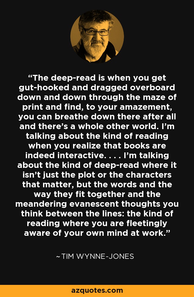 The deep-read is when you get gut-hooked and dragged overboard down and down through the maze of print and find, to your amazement, you can breathe down there after all and there’s a whole other world. I’m talking about the kind of reading when you realize that books are indeed interactive. . . . I’m talking about the kind of deep-read where it isn’t just the plot or the characters that matter, but the words and the way they fit together and the meandering evanescent thoughts you think between the lines: the kind of reading where you are fleetingly aware of your own mind at work. - Tim Wynne-Jones