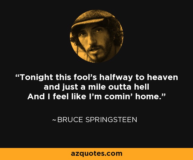 Tonight this fool's halfway to heaven and just a mile outta hell And I feel like I'm comin' home. - Bruce Springsteen