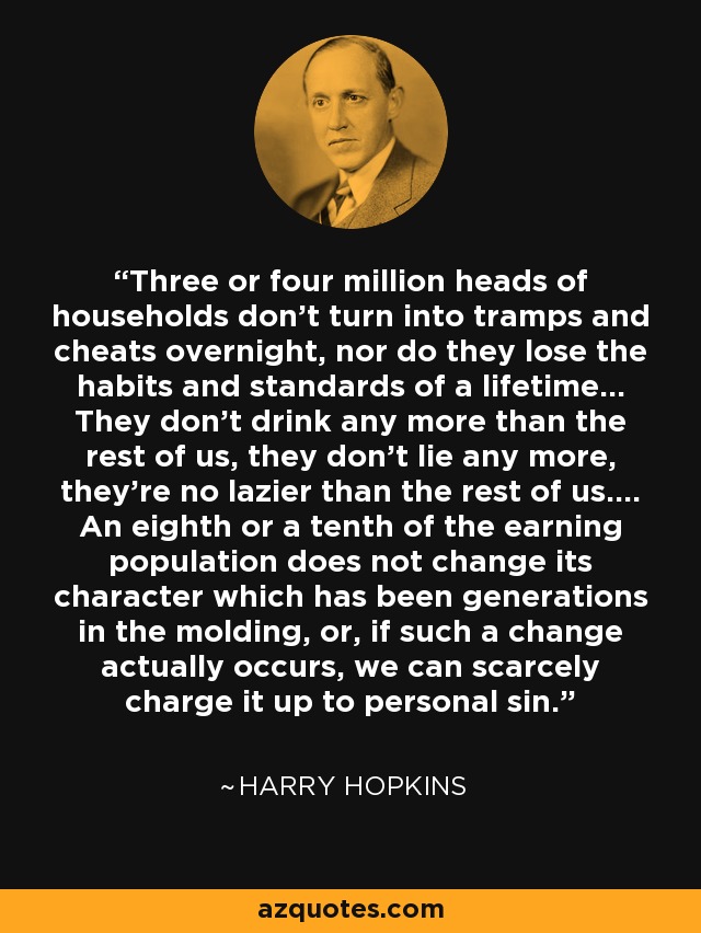 Three or four million heads of households don't turn into tramps and cheats overnight, nor do they lose the habits and standards of a lifetime... They don't drink any more than the rest of us, they don't lie any more, they're no lazier than the rest of us.... An eighth or a tenth of the earning population does not change its character which has been generations in the molding, or, if such a change actually occurs, we can scarcely charge it up to personal sin. - Harry Hopkins