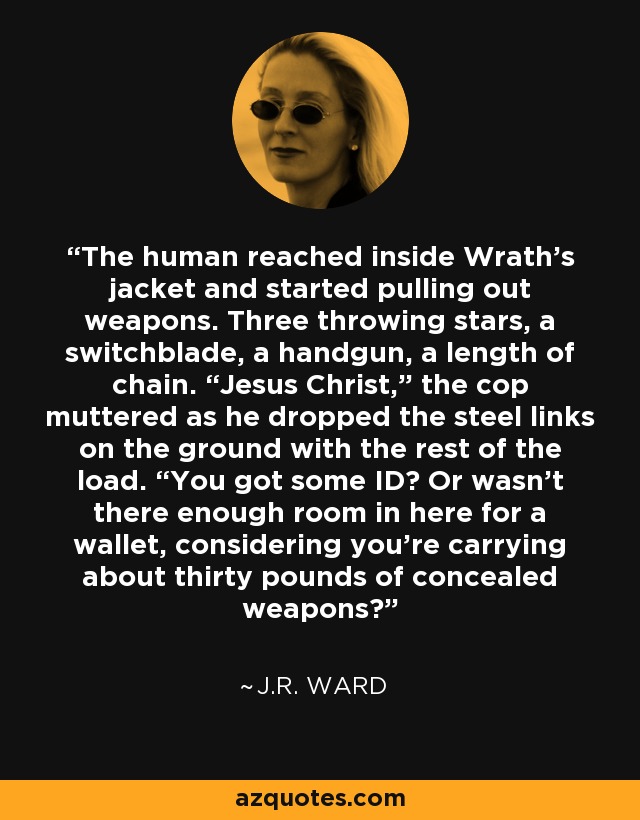 The human reached inside Wrath’s jacket and started pulling out weapons. Three throwing stars, a switchblade, a handgun, a length of chain. “Jesus Christ,” the cop muttered as he dropped the steel links on the ground with the rest of the load. “You got some ID? Or wasn’t there enough room in here for a wallet, considering you’re carrying about thirty pounds of concealed weapons? - J.R. Ward