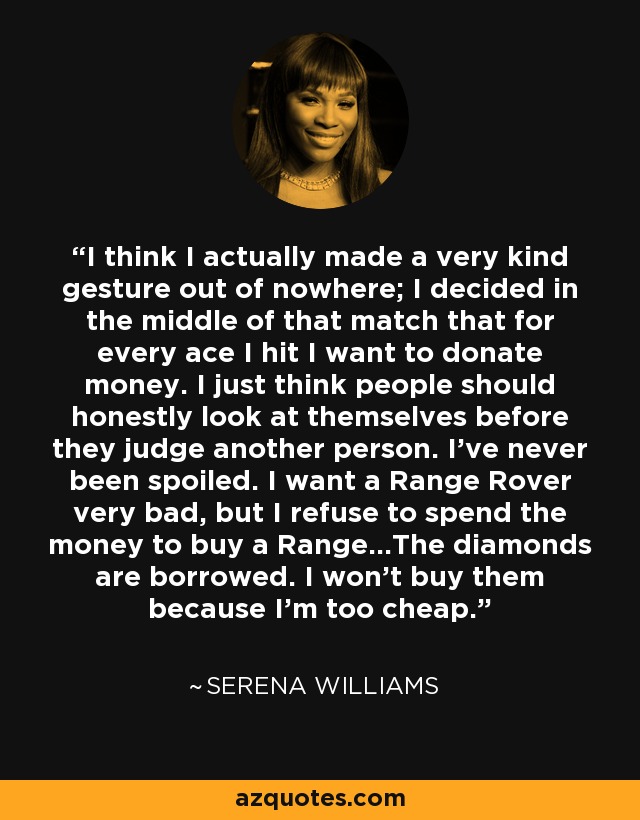 I think I actually made a very kind gesture out of nowhere; I decided in the middle of that match that for every ace I hit I want to donate money. I just think people should honestly look at themselves before they judge another person. I've never been spoiled. I want a Range Rover very bad, but I refuse to spend the money to buy a Range...The diamonds are borrowed. I won't buy them because I'm too cheap. - Serena Williams