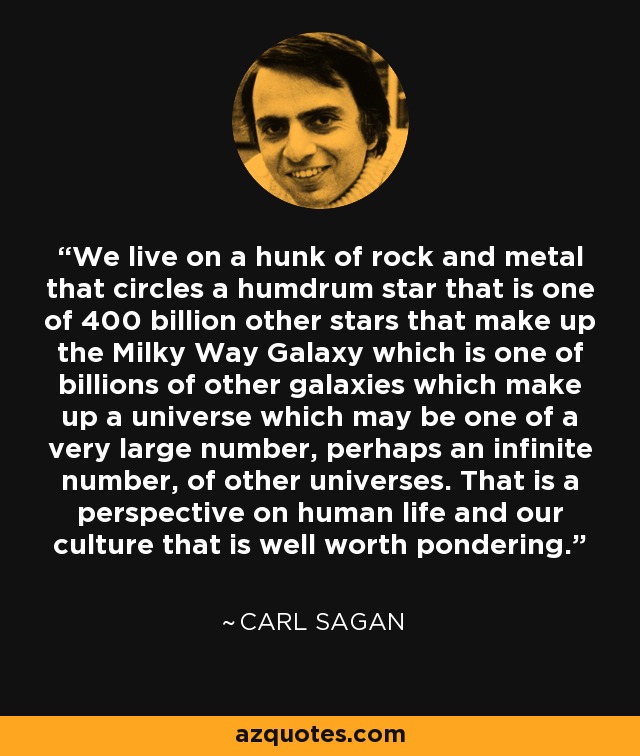 We live on a hunk of rock and metal that circles a humdrum star that is one of 400 billion other stars that make up the Milky Way Galaxy which is one of billions of other galaxies which make up a universe which may be one of a very large number, perhaps an infinite number, of other universes. That is a perspective on human life and our culture that is well worth pondering. - Carl Sagan