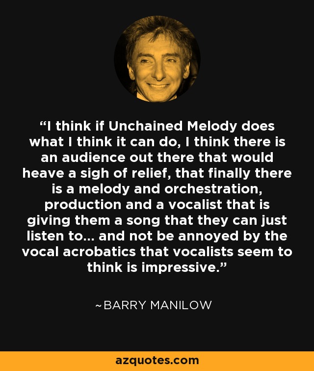 I think if Unchained Melody does what I think it can do, I think there is an audience out there that would heave a sigh of relief, that finally there is a melody and orchestration, production and a vocalist that is giving them a song that they can just listen to... and not be annoyed by the vocal acrobatics that vocalists seem to think is impressive. - Barry Manilow