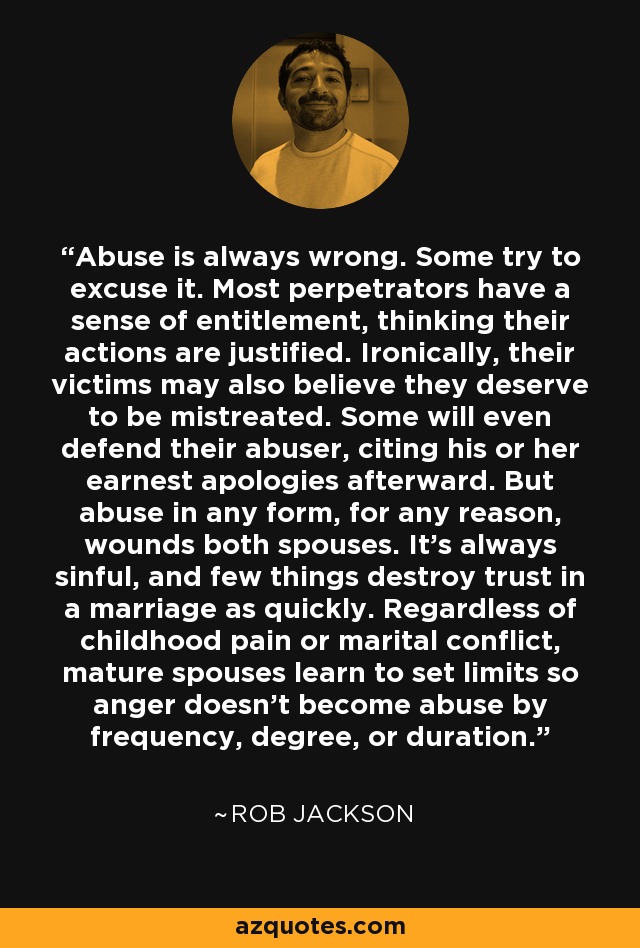 Abuse is always wrong. Some try to excuse it. Most perpetrators have a sense of entitlement, thinking their actions are justified. Ironically, their victims may also believe they deserve to be mistreated. Some will even defend their abuser, citing his or her earnest apologies afterward. But abuse in any form, for any reason, wounds both spouses. It's always sinful, and few things destroy trust in a marriage as quickly. Regardless of childhood pain or marital conflict, mature spouses learn to set limits so anger doesn't become abuse by frequency, degree, or duration. - Rob Jackson