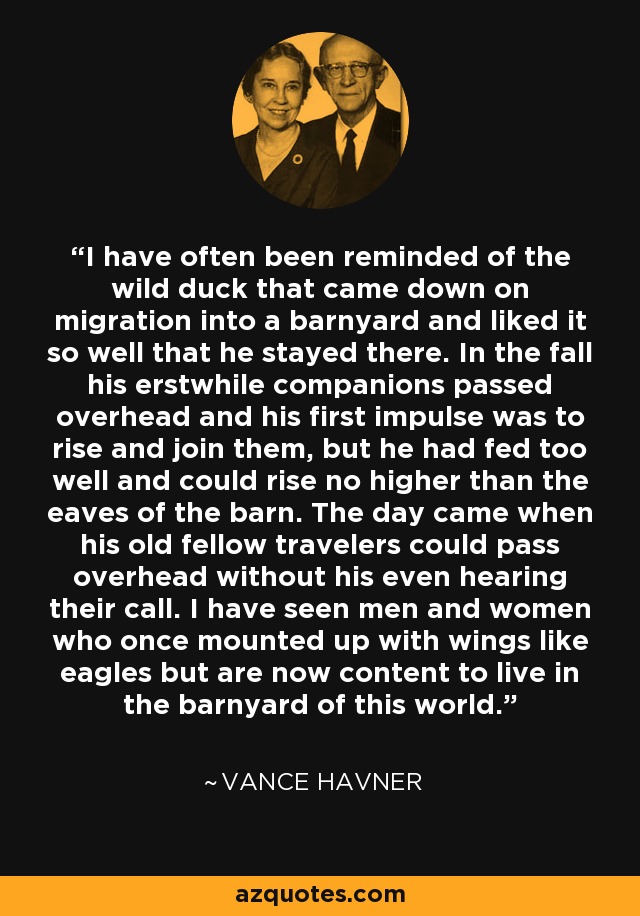 I have often been reminded of the wild duck that came down on migration into a barnyard and liked it so well that he stayed there. In the fall his erstwhile companions passed overhead and his first impulse was to rise and join them, but he had fed too well and could rise no higher than the eaves of the barn. The day came when his old fellow travelers could pass overhead without his even hearing their call. I have seen men and women who once mounted up with wings like eagles but are now content to live in the barnyard of this world. - Vance Havner