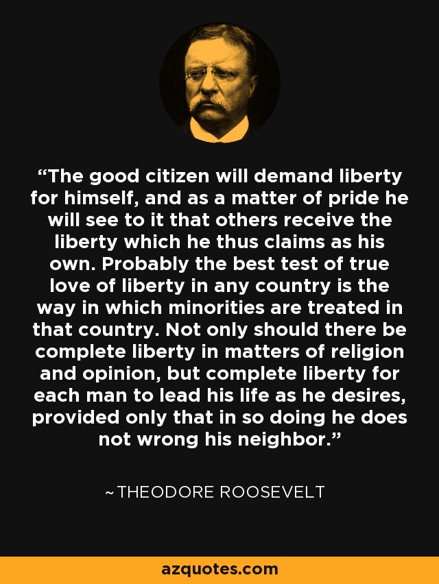 The good citizen will demand liberty for himself, and as a matter of pride he will see to it that others receive the liberty which he thus claims as his own. Probably the best test of true love of liberty in any country is the way in which minorities are treated in that country. Not only should there be complete liberty in matters of religion and opinion, but complete liberty for each man to lead his life as he desires, provided only that in so doing he does not wrong his neighbor. - Theodore Roosevelt