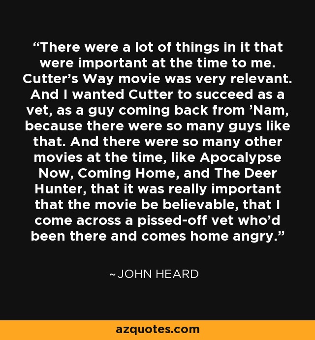 There were a lot of things in it that were important at the time to me. Cutter's Way movie was very relevant. And I wanted Cutter to succeed as a vet, as a guy coming back from 'Nam, because there were so many guys like that. And there were so many other movies at the time, like Apocalypse Now, Coming Home, and The Deer Hunter, that it was really important that the movie be believable, that I come across a pissed-off vet who'd been there and comes home angry. - John Heard