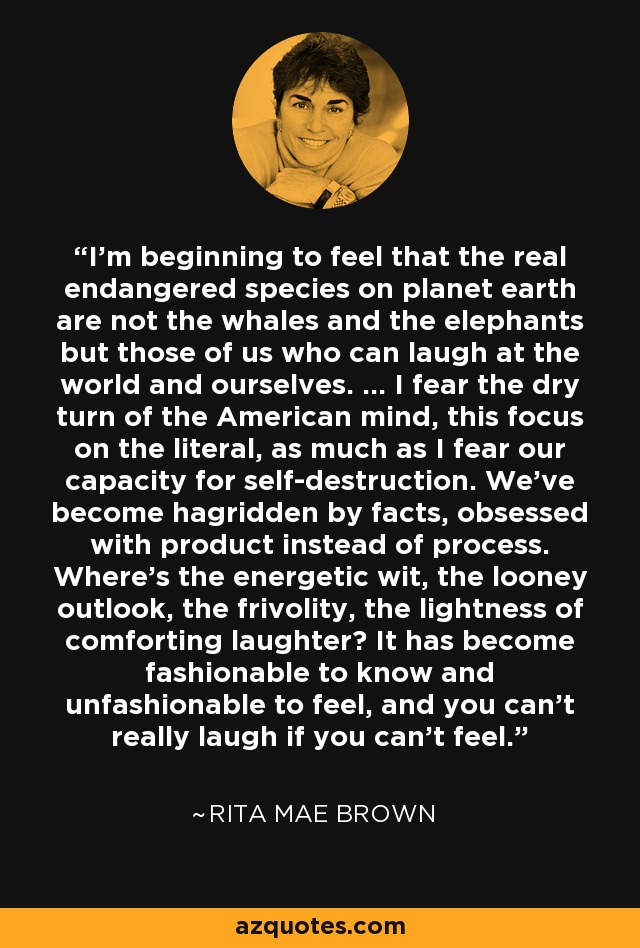 I'm beginning to feel that the real endangered species on planet earth are not the whales and the elephants but those of us who can laugh at the world and ourselves. ... I fear the dry turn of the American mind, this focus on the literal, as much as I fear our capacity for self-destruction. We've become hagridden by facts, obsessed with product instead of process. Where's the energetic wit, the looney outlook, the frivolity, the lightness of comforting laughter? It has become fashionable to know and unfashionable to feel, and you can't really laugh if you can't feel. - Rita Mae Brown