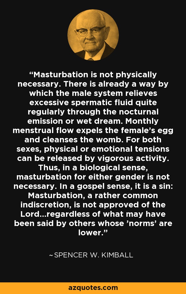 Masturbation is not physically necessary. There is already a way by which the male system relieves excessive spermatic fluid quite regularly through the nocturnal emission or wet dream. Monthly menstrual flow expels the female's egg and cleanses the womb. For both sexes, physical or emotional tensions can be released by vigorous activity. Thus, in a biological sense, masturbation for either gender is not necessary. In a gospel sense, it is a sin: Masturbation, a rather common indiscretion, is not approved of the Lord...regardless of what may have been said by others whose 'norms' are lower. - Spencer W. Kimball