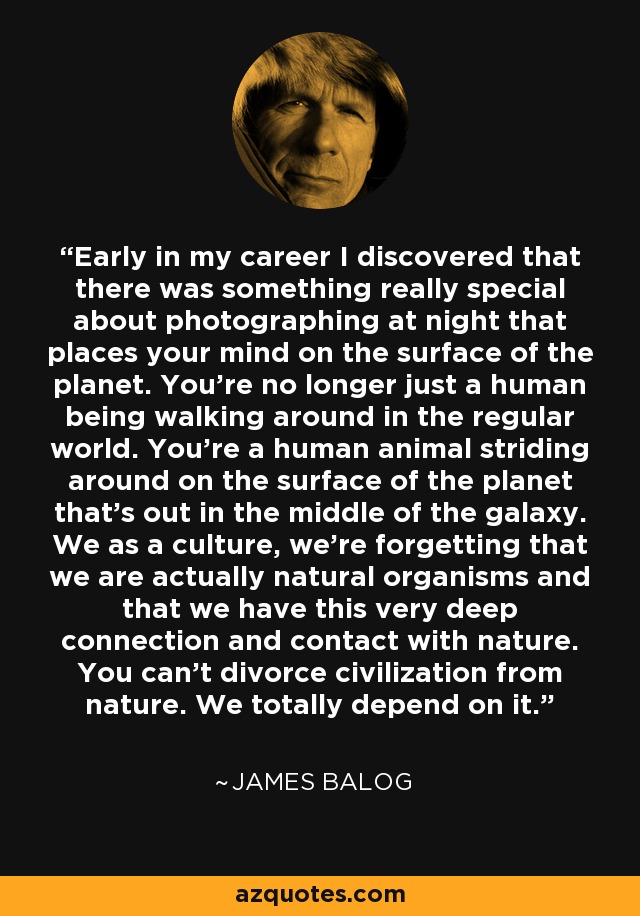 Early in my career I discovered that there was something really special about photographing at night that places your mind on the surface of the planet. You’re no longer just a human being walking around in the regular world. You’re a human animal striding around on the surface of the planet that’s out in the middle of the galaxy. We as a culture, we’re forgetting that we are actually natural organisms and that we have this very deep connection and contact with nature. You can’t divorce civilization from nature. We totally depend on it. - James Balog