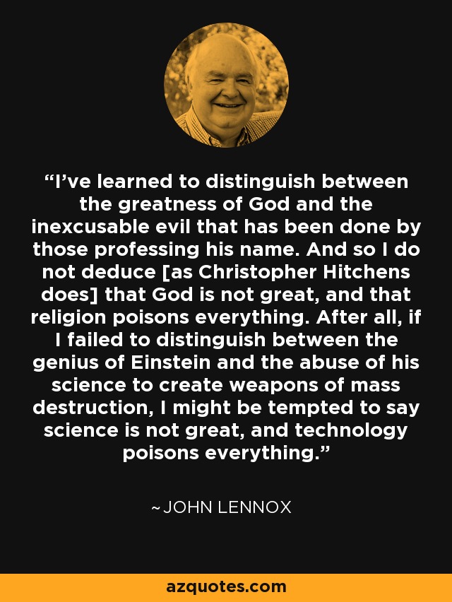 I've learned to distinguish between the greatness of God and the inexcusable evil that has been done by those professing his name. And so I do not deduce [as Christopher Hitchens does] that God is not great, and that religion poisons everything. After all, if I failed to distinguish between the genius of Einstein and the abuse of his science to create weapons of mass destruction, I might be tempted to say science is not great, and technology poisons everything. - John Lennox