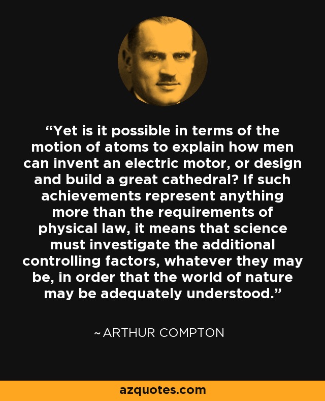 Yet is it possible in terms of the motion of atoms to explain how men can invent an electric motor, or design and build a great cathedral? If such achievements represent anything more than the requirements of physical law, it means that science must investigate the additional controlling factors, whatever they may be, in order that the world of nature may be adequately understood. - Arthur Compton