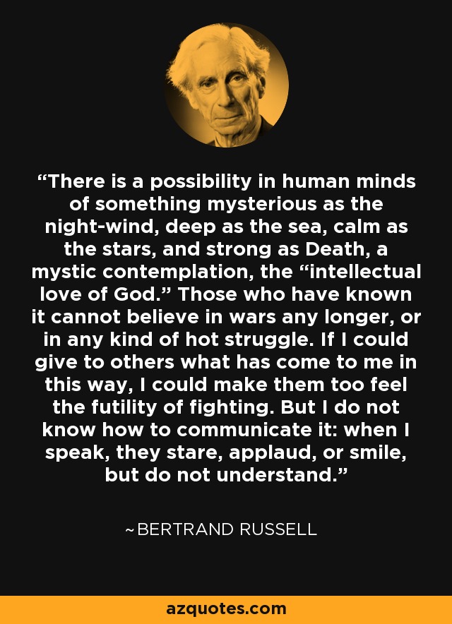 There is a possibility in human minds of something mysterious as the night-wind, deep as the sea, calm as the stars, and strong as Death, a mystic contemplation, the “intellectual love of God.” Those who have known it cannot believe in wars any longer, or in any kind of hot struggle. If I could give to others what has come to me in this way, I could make them too feel the futility of fighting. But I do not know how to communicate it: when I speak, they stare, applaud, or smile, but do not understand. - Bertrand Russell