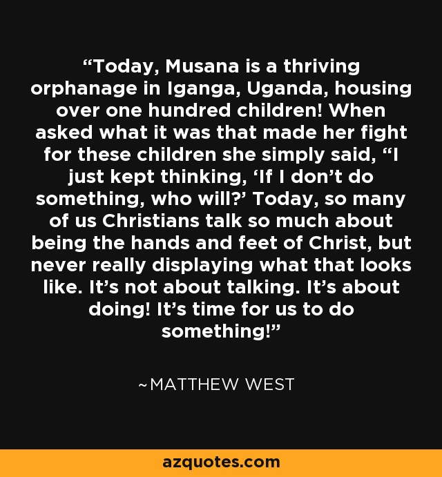 Today, Musana is a thriving orphanage in Iganga, Uganda, housing over one hundred children! When asked what it was that made her fight for these children she simply said, “I just kept thinking, ‘If I don’t do something, who will?' Today, so many of us Christians talk so much about being the hands and feet of Christ, but never really displaying what that looks like. It’s not about talking. It’s about doing! It’s time for us to do something! - Matthew West