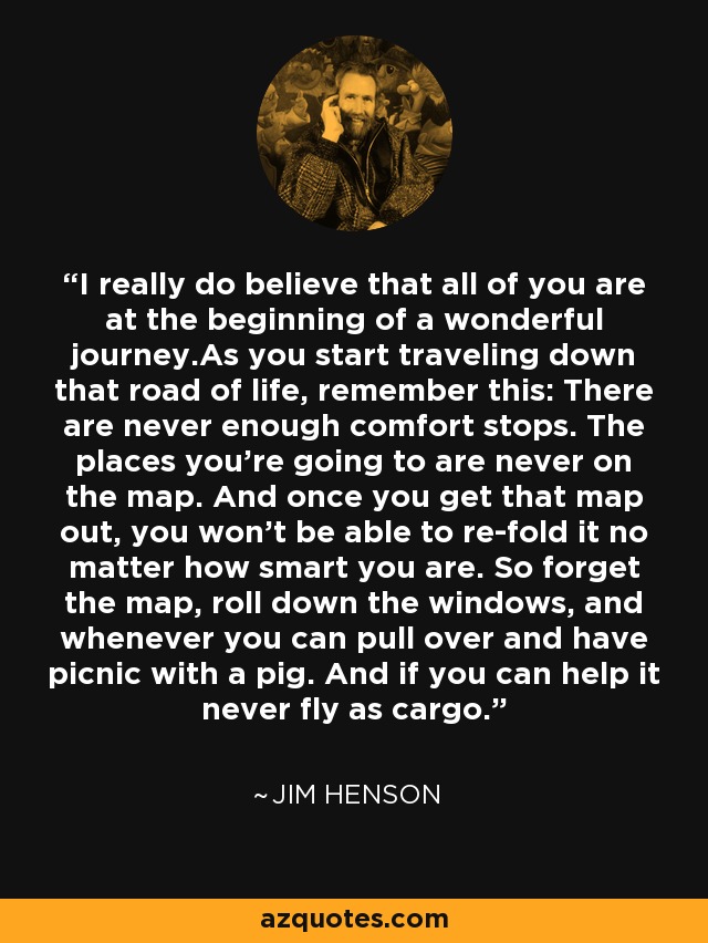 I really do believe that all of you are at the beginning of a wonderful journey.As you start traveling down that road of life, remember this: There are never enough comfort stops. The places you're going to are never on the map. And once you get that map out, you won't be able to re-fold it no matter how smart you are. So forget the map, roll down the windows, and whenever you can pull over and have picnic with a pig. And if you can help it never fly as cargo. - Jim Henson