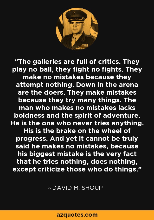 The galleries are full of critics. They play no ball, they fight no fights. They make no mistakes because they attempt nothing. Down in the arena are the doers. They make mistakes because they try many things. The man who makes no mistakes lacks boldness and the spirit of adventure. He is the one who never tries anything. His is the brake on the wheel of progress. And yet it cannot be truly said he makes no mistakes, because his biggest mistake is the very fact that he tries nothing, does nothing, except criticize those who do things. - David M. Shoup