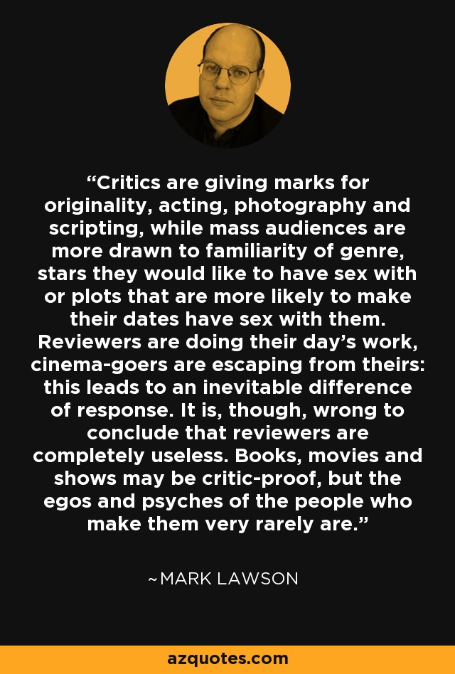 Critics are giving marks for originality, acting, photography and scripting, while mass audiences are more drawn to familiarity of genre, stars they would like to have sex with or plots that are more likely to make their dates have sex with them. Reviewers are doing their day's work, cinema-goers are escaping from theirs: this leads to an inevitable difference of response. It is, though, wrong to conclude that reviewers are completely useless. Books, movies and shows may be critic-proof, but the egos and psyches of the people who make them very rarely are. - Mark Lawson