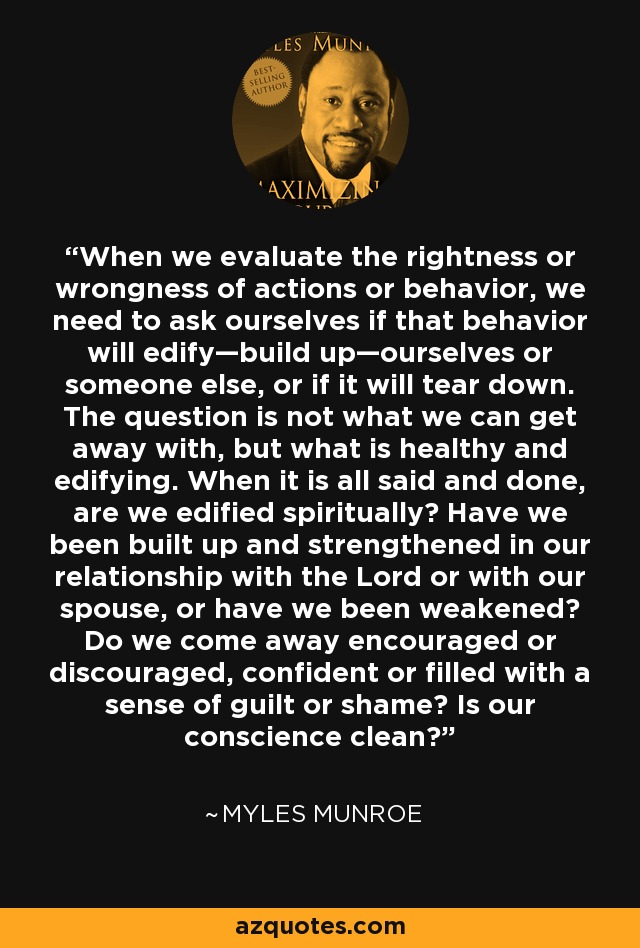 When we evaluate the rightness or wrongness of actions or behavior, we need to ask ourselves if that behavior will edify—build up—ourselves or someone else, or if it will tear down. The question is not what we can get away with, but what is healthy and edifying. When it is all said and done, are we edified spiritually? Have we been built up and strengthened in our relationship with the Lord or with our spouse, or have we been weakened? Do we come away encouraged or discouraged, confident or filled with a sense of guilt or shame? Is our conscience clean? - Myles Munroe