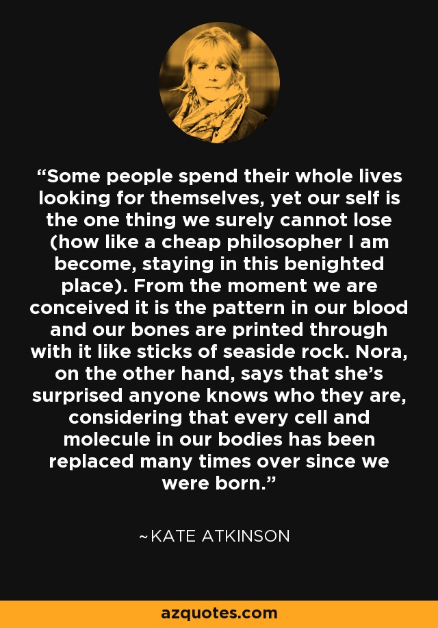 Some people spend their whole lives looking for themselves, yet our self is the one thing we surely cannot lose (how like a cheap philosopher I am become, staying in this benighted place). From the moment we are conceived it is the pattern in our blood and our bones are printed through with it like sticks of seaside rock. Nora, on the other hand, says that she’s surprised anyone knows who they are, considering that every cell and molecule in our bodies has been replaced many times over since we were born. - Kate Atkinson