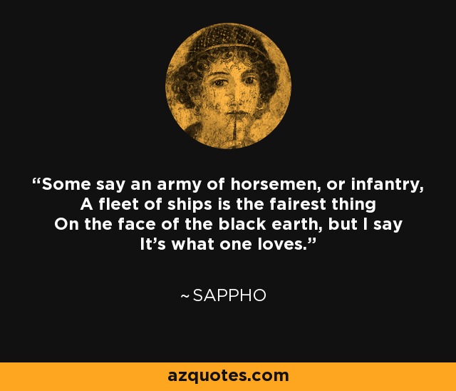Some say an army of horsemen, or infantry, A fleet of ships is the fairest thing On the face of the black earth, but I say It's what one loves. - Sappho
