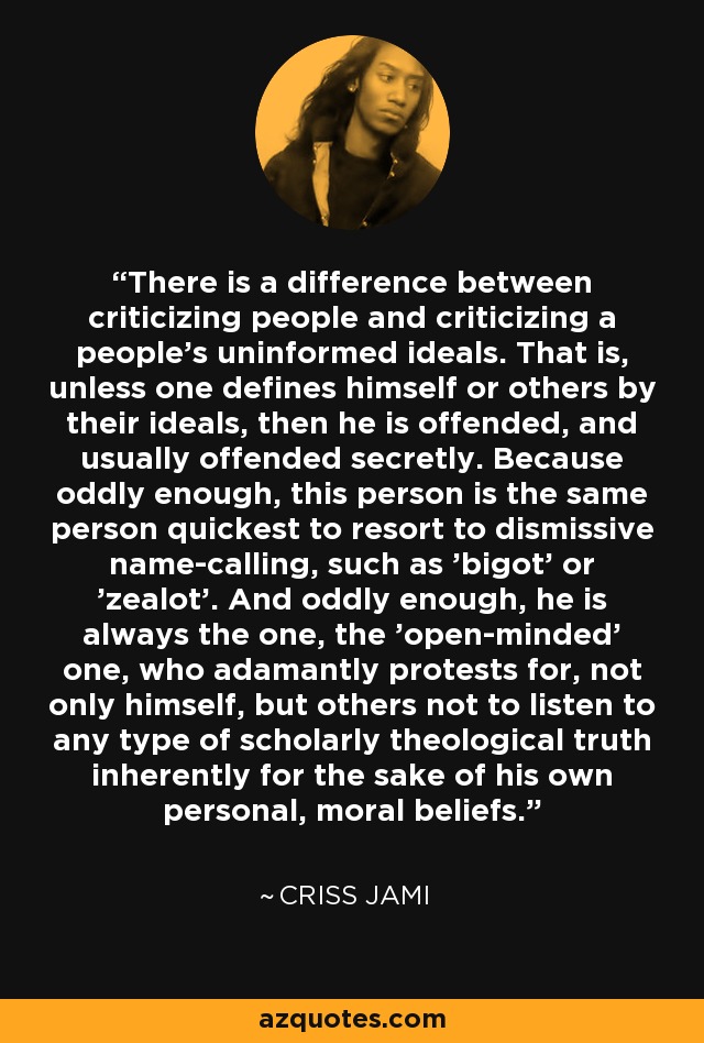 There is a difference between criticizing people and criticizing a people's uninformed ideals. That is, unless one defines himself or others by their ideals, then he is offended, and usually offended secretly. Because oddly enough, this person is the same person quickest to resort to dismissive name-calling, such as 'bigot' or 'zealot'. And oddly enough, he is always the one, the 'open-minded' one, who adamantly protests for, not only himself, but others not to listen to any type of scholarly theological truth inherently for the sake of his own personal, moral beliefs. - Criss Jami