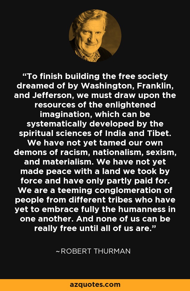 To finish building the free society dreamed of by Washington, Franklin, and Jefferson, we must draw upon the resources of the enlightened imagination, which can be systematically developed by the spiritual sciences of India and Tibet. We have not yet tamed our own demons of racism, nationalism, sexism, and materialism. We have not yet made peace with a land we took by force and have only partly paid for. We are a teeming conglomeration of people from different tribes who have yet to embrace fully the humanness in one another. And none of us can be really free until all of us are. - Robert Thurman