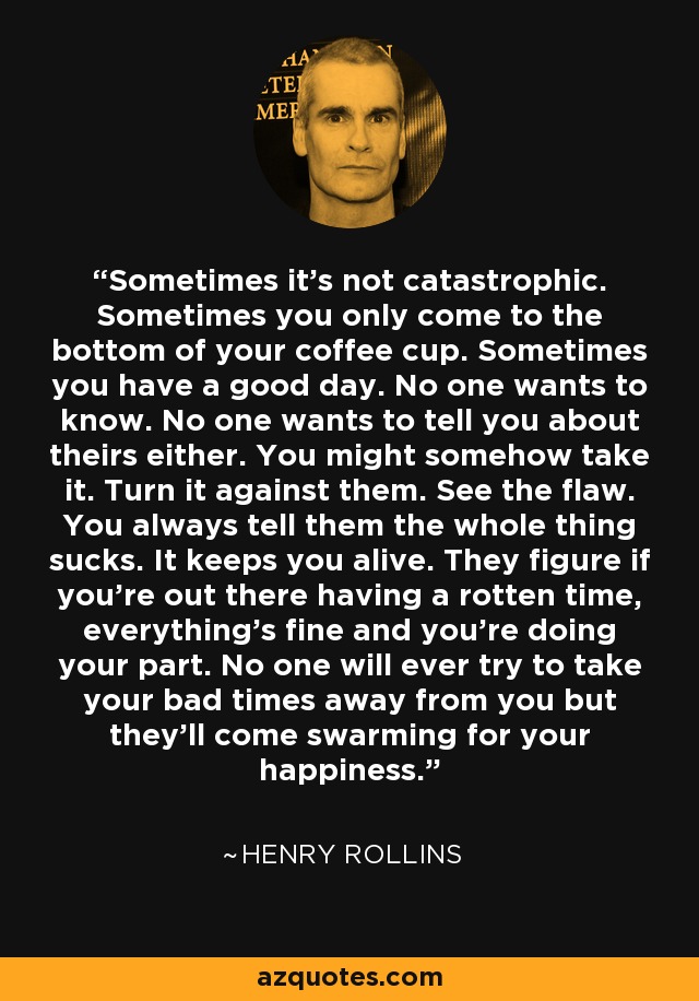 Sometimes it's not catastrophic. Sometimes you only come to the bottom of your coffee cup. Sometimes you have a good day. No one wants to know. No one wants to tell you about theirs either. You might somehow take it. Turn it against them. See the flaw. You always tell them the whole thing sucks. It keeps you alive. They figure if you're out there having a rotten time, everything's fine and you're doing your part. No one will ever try to take your bad times away from you but they'll come swarming for your happiness. - Henry Rollins